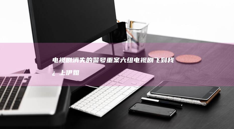 电视剧-消失的警号-......-重案六组-；电视剧-飞到我心上-伊姐周日热推 (电视剧消失的警号演员表)