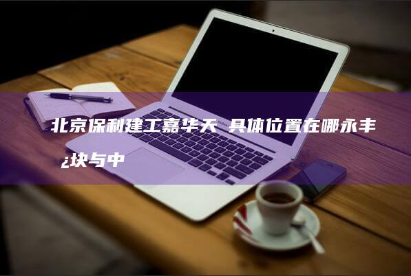 北京保利建工嘉华天珺具体位置在哪-永丰板块与中关村科学城北区归属一次讲清 (北京保利建工办事处电话地址)