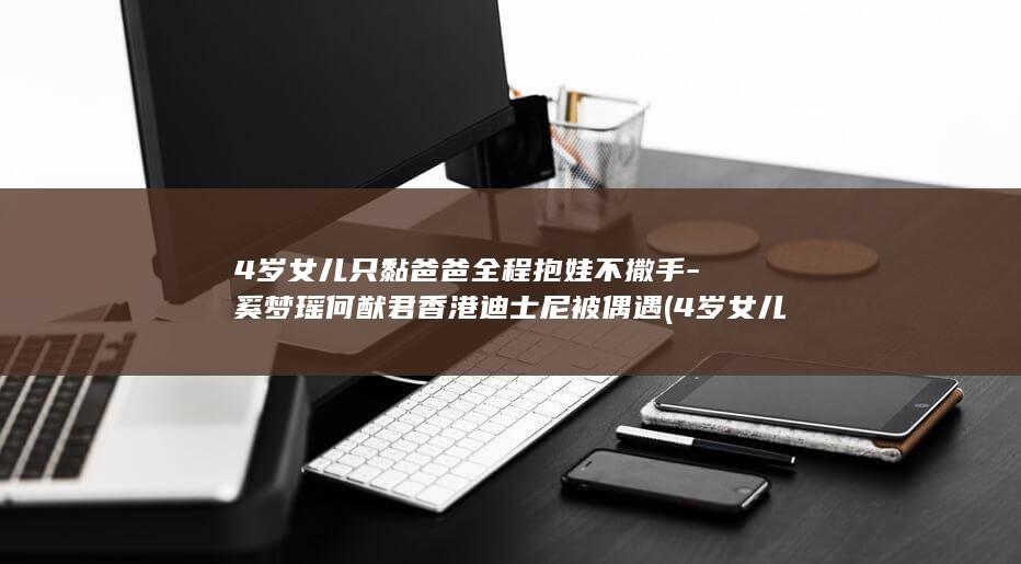 4岁女儿只黏爸爸全程抱娃不撒手-奚梦瑶何猷君香港迪士尼被偶遇 (4岁女儿肺炎一刻不停的咳嗽)